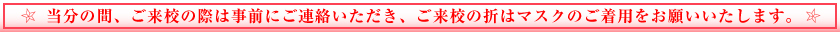 当分の間、ご来校の際は事前にご連絡いただき、ご来校の折はマスクのご着用をお願いいたします。