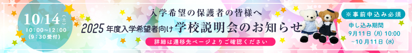 入学希望の保護者の皆様へ 10月14日（土）10：00～12：00（9：30受付） 2025年度入学希望者向け 学校説明会のお知らせ ※事前申込必須 申し込み期間：9月11日（月）10時～10月11日（水）〔詳細は遷移先ページよりご確認ください〕