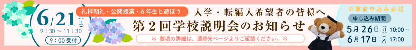 〔礼拝朝礼・公開授業・6年生と遊ぼう〕入学希望の皆様へ 第2回学校説明会のお知らせ 6月21日（土）9：30～11：30（9：00受付） ※事前申込必須〔申し込み期間〕5月26日（月）10：00～6月17日（火）17：00〔＊要項の詳細は、遷移先ページよりご確認ください。＊〕