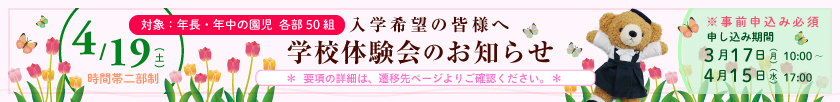 入学希望の皆様へ 学校体験会のお知らせ 4月19日（土）＜時間帯二部制＞【対象：年長・年中の園児 各部50組】 ※事前申込必須 申込期間：3月17日（月）10時～4月15日（水） ＊要項の詳細は、遷移先ページよりご確認ください。＊