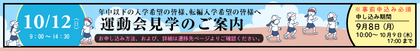 年中以下の入学希望の皆様、転編入学希望の皆様へ 運動会見学のご案内 10月12日（日）9時～14時30分 ※事前申し込み必須 申し込み期間：9月8日（月）10時～10月9日（木）17時〔お申し込み方法、および、詳細は遷移先ページをご確認ください。〕
