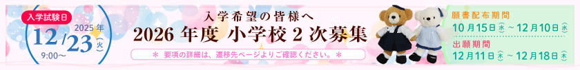 入学希望の皆様へ 2026年度 小学校2次募集 【入学試験日】2025年12月23日（火）9時から 願書配布期間：10月15日（水）～12月10日（水） 出願期間：12月11日（木）～12月18日（木）〔＊要項の詳細は、遷移先ページをご確認ください。＊〕