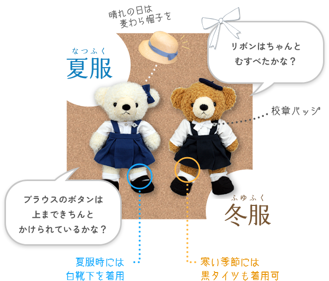 夏服:「ブラウスのボタンは上まできちんとかけられているかな?」(夏服時には白の革靴も着用可、晴れの日は麦わら帽子をかぶる)【着用期間 10月~5月】
冬服:「リボンはちゃんとむすべたかな?」(寒い季節には黒タイツを着用)【着用期間 6月~9月】
校章バッジ
